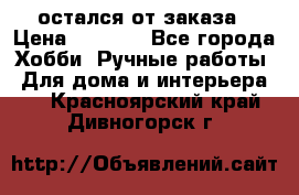 остался от заказа › Цена ­ 3 500 - Все города Хобби. Ручные работы » Для дома и интерьера   . Красноярский край,Дивногорск г.